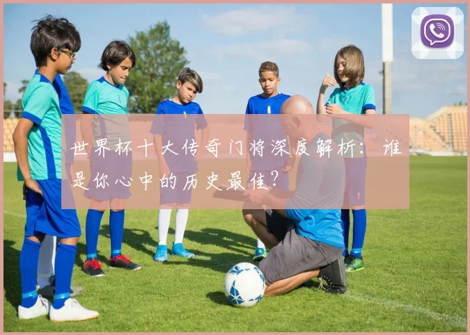 世界杯十大传奇门将深度解析：谁是你心中的历史最佳？