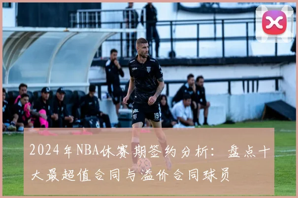 2024年NBA休赛期签约分析：盘点十大最超值合同与溢价合同球员