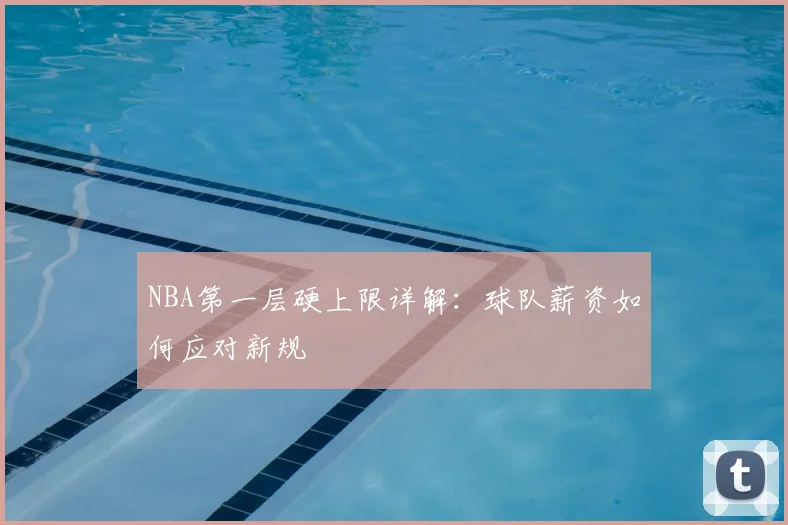 NBA第一层硬上限详解:球队薪资如何应对新规