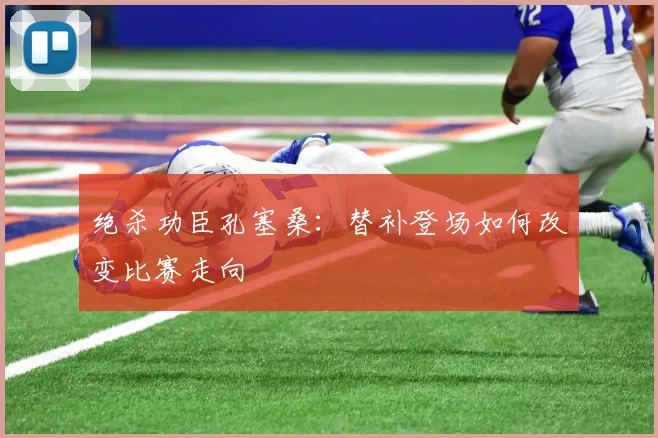 绝杀功臣孔塞桑：替补登场如何改变比赛走向