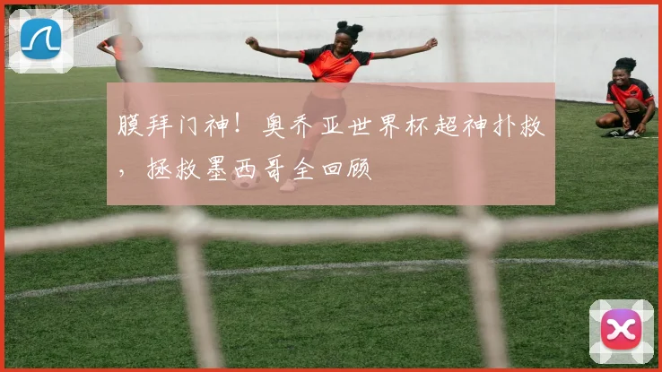膜拜门神!奥乔亚世界杯超神扑救,拯救墨西哥全回顾