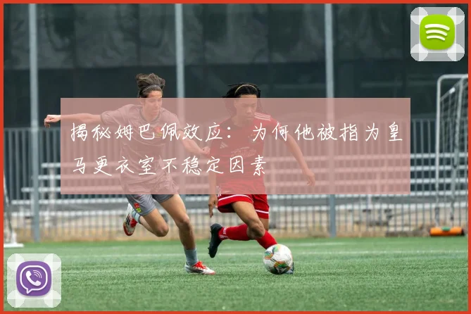 揭秘姆巴佩效应:为何他被指为皇马更衣室不稳定因素