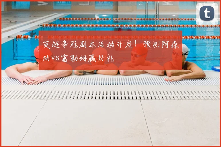 英超争冠剧本活动开启！预测阿森纳vs富勒姆赢好礼