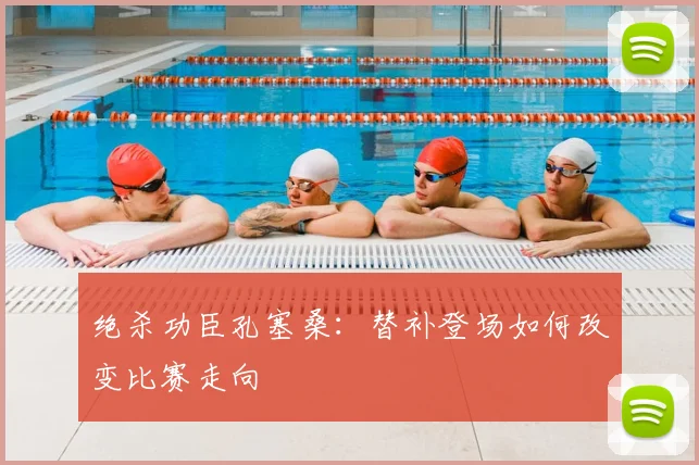 绝杀功臣孔塞桑：替补登场如何改变比赛走向