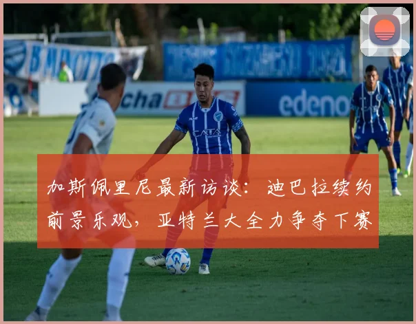 加斯佩里尼最新访谈:迪巴拉续约前景乐观,亚特兰大全力争夺下赛季欧冠席位