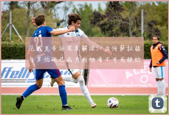 范戴克专访深度解读：为何萨拉赫与罗伯逊已成为利物浦不可或缺的传奇基石？