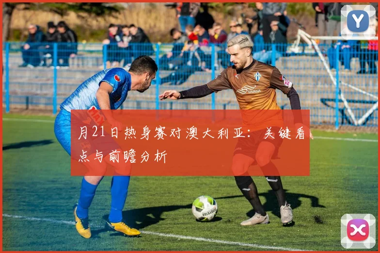 月21日热身赛对澳大利亚：关键看点与前瞻分析