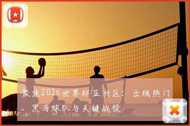 聚焦2026世界杯亚洲区：出线热门、黑马球队与关键战役