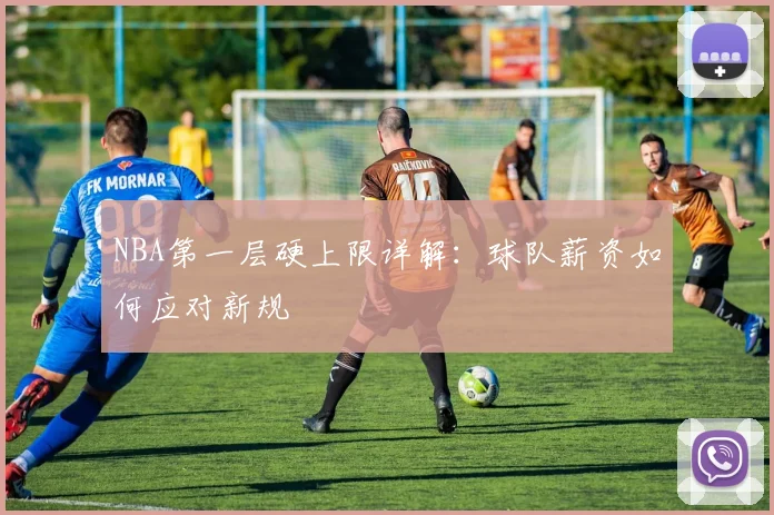 NBA第一层硬上限详解：球队薪资如何应对新规