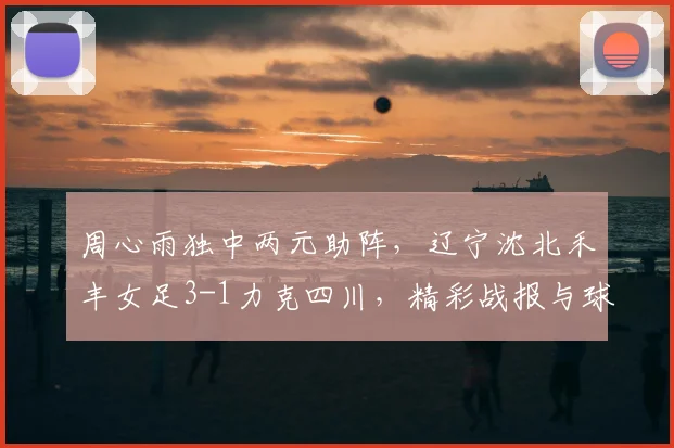 周心雨独中两元助阵，辽宁沈北禾丰女足3-1力克四川，精彩战报与球员解析