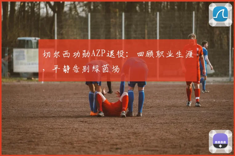 切尔西功勋AZP退役：回顾职业生涯，平静告别绿茵场