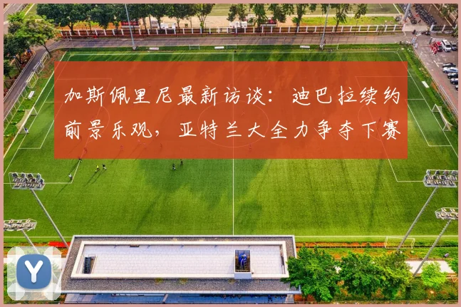 加斯佩里尼最新访谈：迪巴拉续约前景乐观，亚特兰大全力争夺下赛季欧冠席位