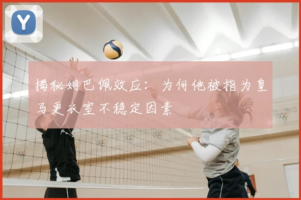 揭秘姆巴佩效应：为何他被指为皇马更衣室不稳定因素